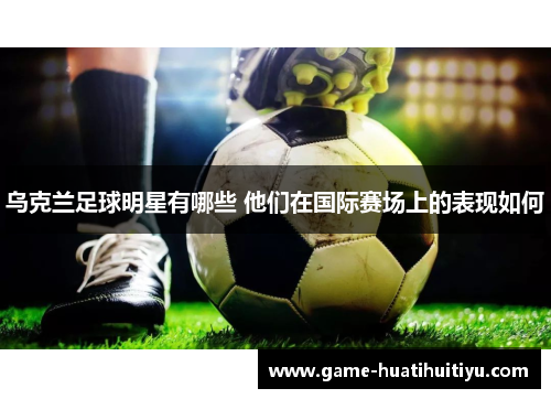 乌克兰足球明星有哪些 他们在国际赛场上的表现如何