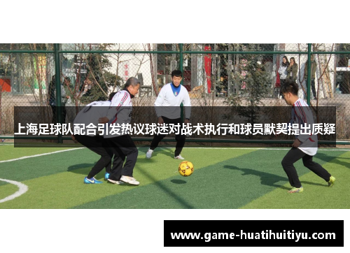 上海足球队配合引发热议球迷对战术执行和球员默契提出质疑