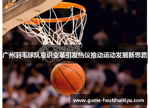 广州羽毛球队意识变革引发热议推动运动发展新思路
