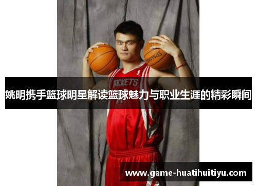 姚明携手篮球明星解读篮球魅力与职业生涯的精彩瞬间