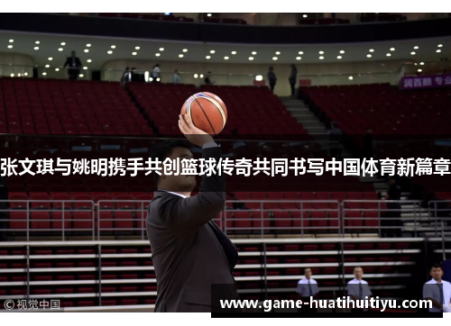 张文琪与姚明携手共创篮球传奇共同书写中国体育新篇章