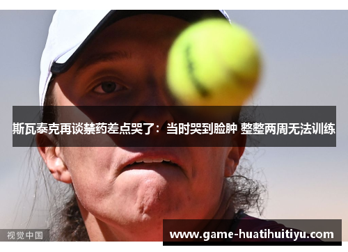 斯瓦泰克再谈禁药差点哭了：当时哭到脸肿 整整两周无法训练