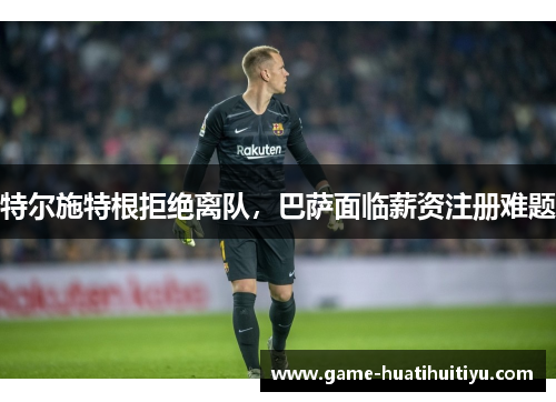 特尔施特根拒绝离队，巴萨面临薪资注册难题
